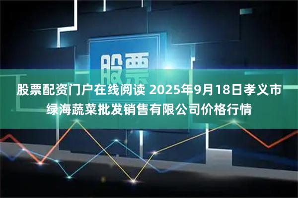 股票配资门户在线阅读 2025年9月18日孝义市绿海蔬菜批发销售有限公司价格行情