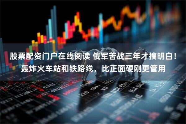 股票配资门户在线阅读 俄军苦战三年才搞明白！轰炸火车站和铁路线，比正面硬刚更管用