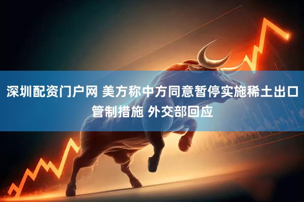 深圳配资门户网 美方称中方同意暂停实施稀土出口管制措施 外交部回应