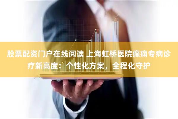 股票配资门户在线阅读 上海虹桥医院癫痫专病诊疗新高度：个性化方案，全程化守护