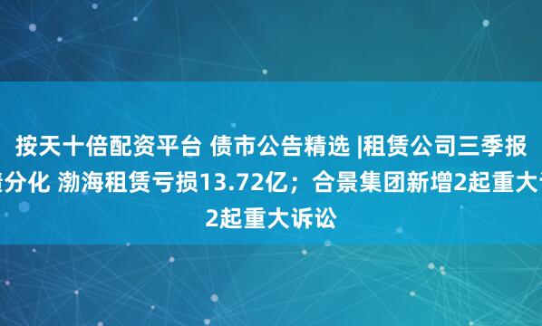 按天十倍配资平台 债市公告精选 |租赁公司三季报业绩分化 渤海租赁亏损13.72亿；合景集团新增2起重大诉讼