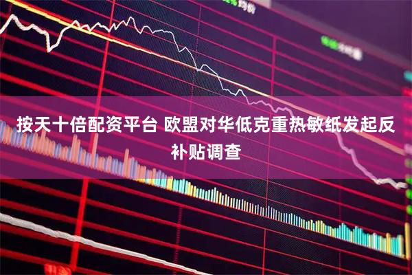 按天十倍配资平台 欧盟对华低克重热敏纸发起反补贴调查