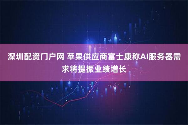 深圳配资门户网 苹果供应商富士康称AI服务器需求将提振业绩增长