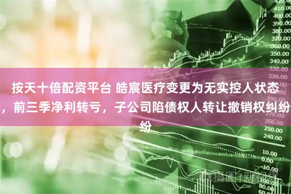 按天十倍配资平台 皓宸医疗变更为无实控人状态，前三季净利转亏，子公司陷债权人转让撤销权纠纷