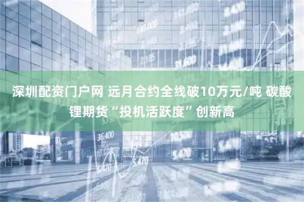 深圳配资门户网 远月合约全线破10万元/吨 碳酸锂期货“投机活跃度”创新高