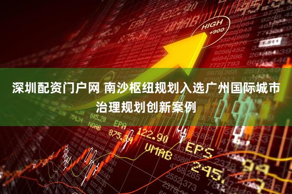 深圳配资门户网 南沙枢纽规划入选广州国际城市治理规划创新案例