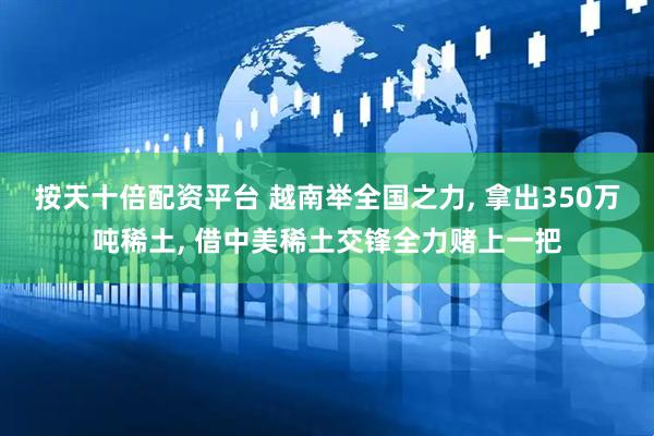 按天十倍配资平台 越南举全国之力, 拿出350万吨稀土, 借中美稀土交锋全力赌上一把