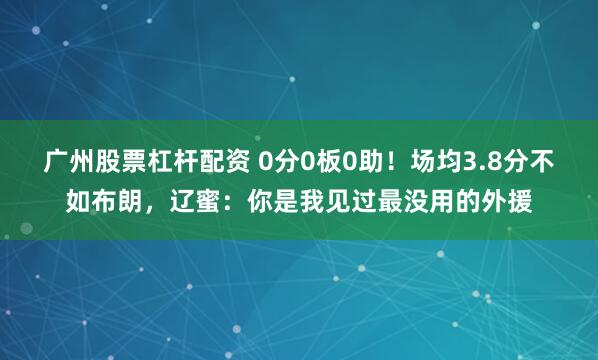 广州股票杠杆配资 0分0板0助！场均3.8分不如布朗，辽蜜：你是我见过最没用的外援