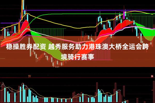 稳操胜券配资 越秀服务助力港珠澳大桥全运会跨境骑行赛事
