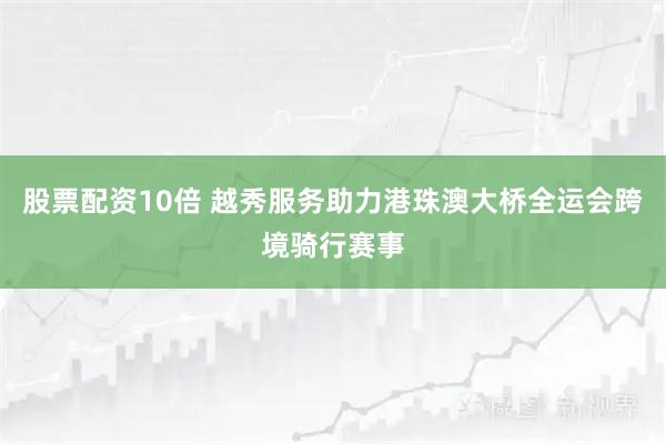 股票配资10倍 越秀服务助力港珠澳大桥全运会跨境骑行赛事
