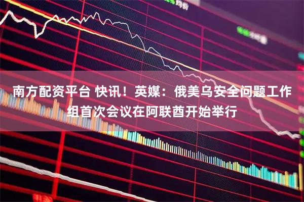 南方配资平台 快讯！英媒：俄美乌安全问题工作组首次会议在阿联酋开始举行
