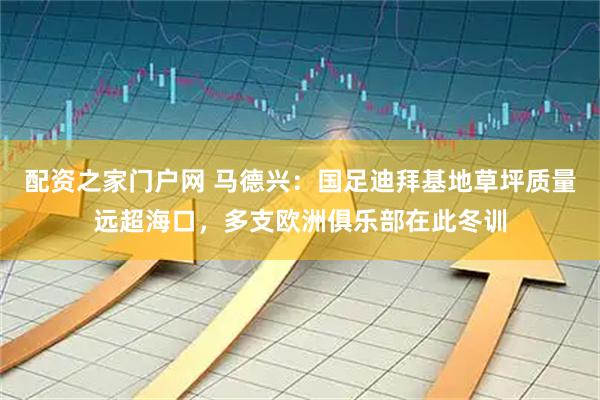 配资之家门户网 马德兴：国足迪拜基地草坪质量远超海口，多支欧洲俱乐部在此冬训