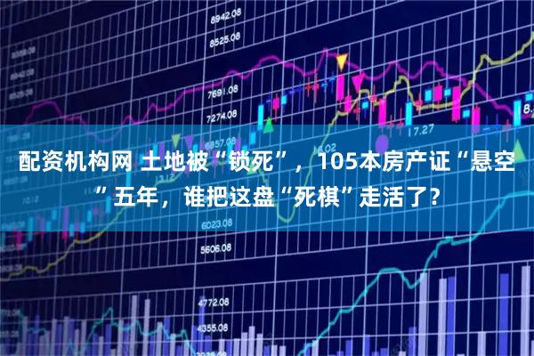 配资机构网 土地被“锁死”，105本房产证“悬空”五年，谁把这盘“死棋”走活了？
