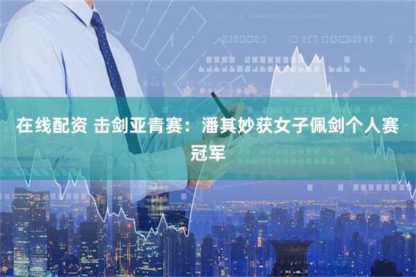 在线配资 击剑亚青赛：潘其妙获女子佩剑个人赛冠军