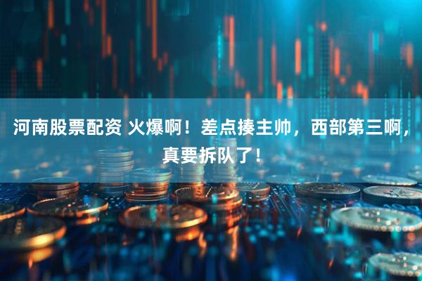河南股票配资 火爆啊！差点揍主帅，西部第三啊，真要拆队了！