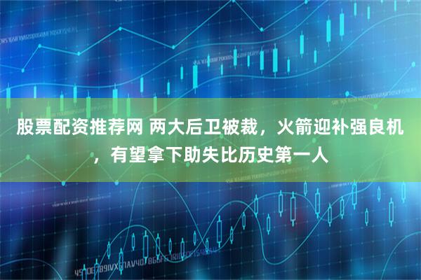 股票配资推荐网 两大后卫被裁，火箭迎补强良机，有望拿下助失比历史第一人