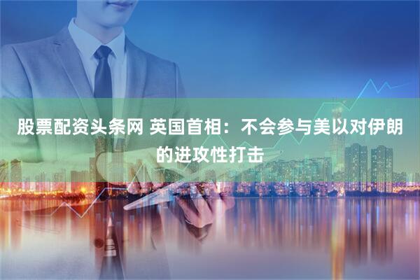 股票配资头条网 英国首相：不会参与美以对伊朗的进攻性打击