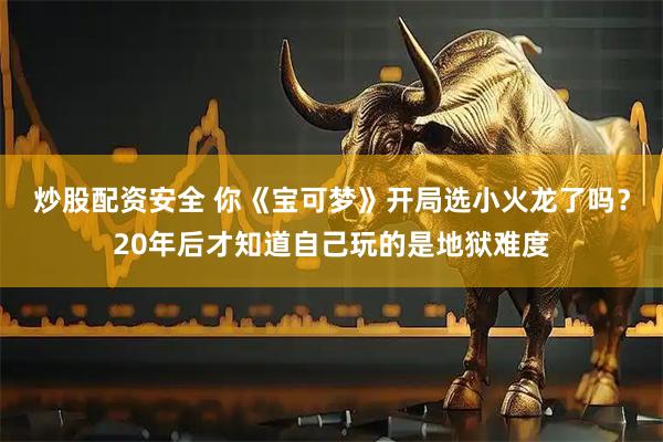 炒股配资安全 你《宝可梦》开局选小火龙了吗？20年后才知道自己玩的是地狱难度