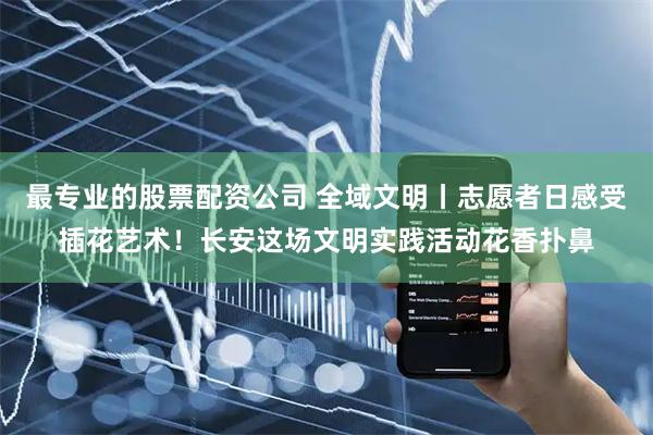 最专业的股票配资公司 全域文明丨志愿者日感受插花艺术！长安这场文明实践活动花香扑鼻