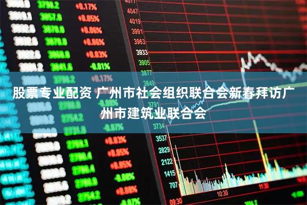 股票专业配资 广州市社会组织联合会新春拜访广州市建筑业联合会