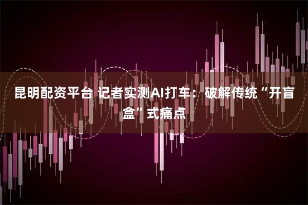 昆明配资平台 记者实测AI打车：破解传统“开盲盒”式痛点