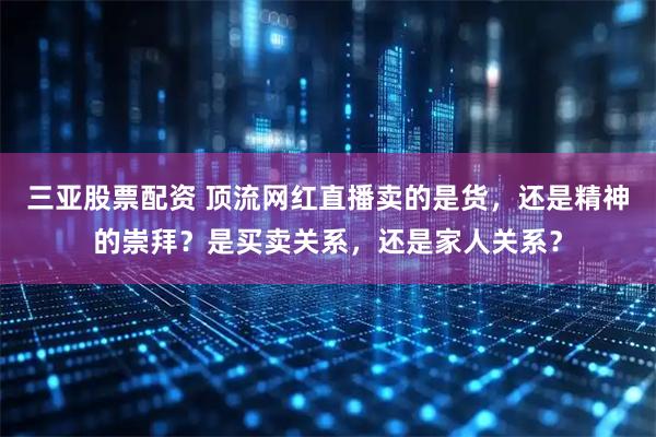 三亚股票配资 顶流网红直播卖的是货，还是精神的崇拜？是买卖关系，还是家人关系？