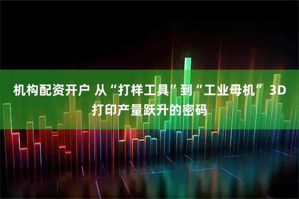 机构配资开户 从“打样工具”到“工业母机” 3D打印产量跃升的密码