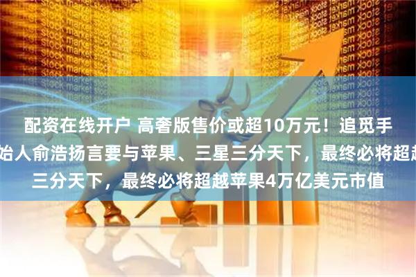 配资在线开户 高奢版售价或超10万元！追觅手机预计今年发布，创始人俞浩扬言要与苹果、三星三分天下，最终必将超越苹果4万亿美元市值