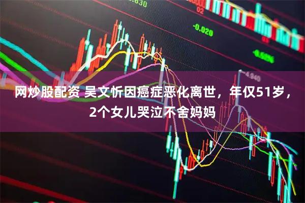 网炒股配资 吴文忻因癌症恶化离世，年仅51岁，2个女儿哭泣不舍妈妈
