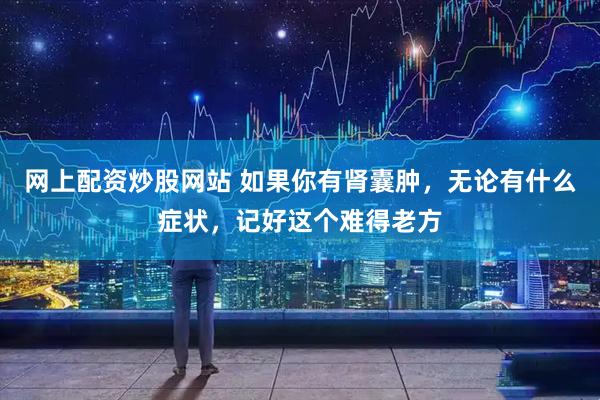 网上配资炒股网站 如果你有肾囊肿，无论有什么症状，记好这个难得老方